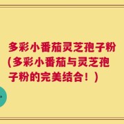 多彩小番茄灵芝孢子粉(多彩小番茄与灵芝孢子粉的完美结合！)