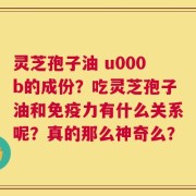 灵芝孢子油 u000b的成份？吃灵芝孢子油和免疫力有什么关系呢？真的那么神奇么？