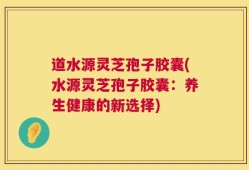 道水源灵芝孢子胶囊(水源灵芝孢子胶囊：养生健康的新选择)