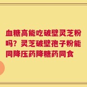 血糖高能吃破壁灵芝粉吗？灵芝破壁孢子粉能同降压药降糖药同食