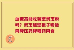 血糖高能吃破壁灵芝粉吗？灵芝破壁孢子粉能同降压药降糖药同食
