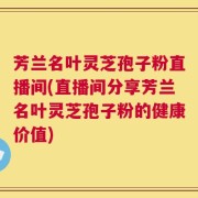 芳兰名叶灵芝孢子粉直播间(直播间分享芳兰名叶灵芝孢子粉的健康价值)