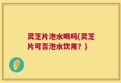 灵芝片泡水喝吗(灵芝片可否泡水饮用？)