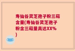 寿仙谷灵芝孢子粉三萜含量(寿仙谷灵芝孢子粉含三萜量高达XX%)