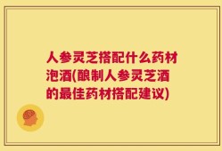 人参灵芝搭配什么药材泡酒(酿制人参灵芝酒的最佳药材搭配建议)