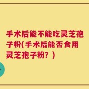 手术后能不能吃灵芝孢子粉(手术后能否食用灵芝孢子粉？)