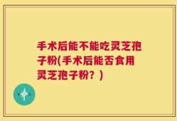 手术后能不能吃灵芝孢子粉(手术后能否食用灵芝孢子粉？)