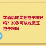饮酒后吃灵芝孢子粉好吗？20岁可以吃灵芝孢子粉吗