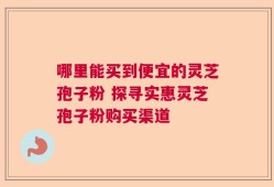 哪里能买到便宜的灵芝孢子粉 探寻实惠灵芝孢子粉购买渠道