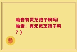 岫岩有灵芝孢子粉吗(岫岩：有无灵芝孢子粉？)