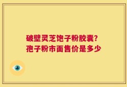 破壁灵芝饱子粉胶囊？孢子粉市面售价是多少