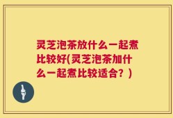 灵芝泡茶放什么一起煮比较好(灵芝泡茶加什么一起煮比较适合？)