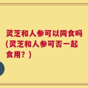 灵芝和人参可以同食吗(灵芝和人参可否一起食用？)