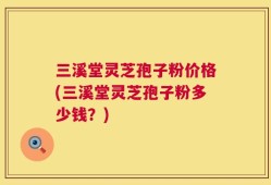 三溪堂灵芝孢子粉价格(三溪堂灵芝孢子粉多少钱？)