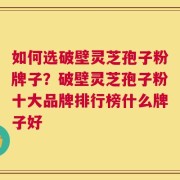 如何选破壁灵芝孢子粉牌子？破壁灵芝孢子粉十大品牌排行榜什么牌子好