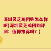 深圳灵芝鸡团购怎么样啊(深圳灵芝鸡团购评测：值得推荐吗？)