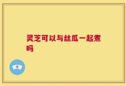 灵芝可以与丝瓜一起煮吗