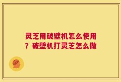 灵芝用破壁机怎么使用？破壁机打灵芝怎么做