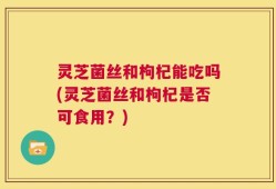 灵芝菌丝和枸杞能吃吗(灵芝菌丝和枸杞是否可食用？)