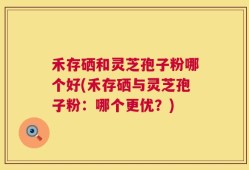 禾存硒和灵芝孢子粉哪个好(禾存硒与灵芝孢子粉：哪个更优？)