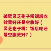 破壁灵芝孢子粉饭后吃效果好还是空腹好 (灵芝孢子粉：饭后吃还是空腹更好？)