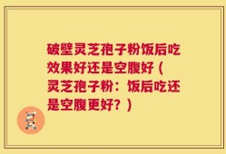 破壁灵芝孢子粉饭后吃效果好还是空腹好 (灵芝孢子粉：饭后吃还是空腹更好？)