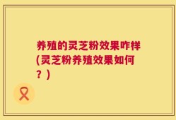 养殖的灵芝粉效果咋样(灵芝粉养殖效果如何？)