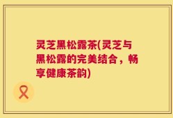 灵芝黑松露茶(灵芝与黑松露的完美结合，畅享健康茶韵)
