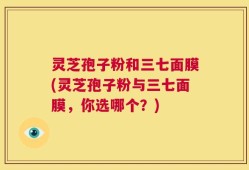 灵芝孢子粉和三七面膜(灵芝孢子粉与三七面膜，你选哪个？)
