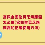 宫佩金密匙灵芝焕颜霜怎么用(宫佩金灵芝焕颜霜的正确使用方法)