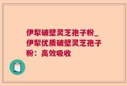 伊犁破壁灵芝孢子粉_伊犁优质破壁灵芝孢子粉：高效吸收