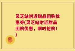 灵芝站附近甜品团购优惠券(灵芝站附近甜品团购优惠，限时抢购！)