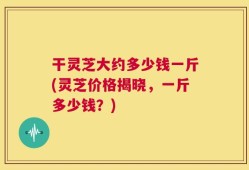 干灵芝大约多少钱一斤(灵芝价格揭晓，一斤多少钱？)