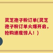 灵芝孢子粉订单(灵芝孢子粉订单火爆开启，抢购速度惊人！)