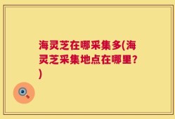海灵芝在哪采集多(海灵芝采集地点在哪里？)