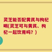灵芝能否配黄芪与枸杞喝(灵芝可与黄芪、枸杞一起饮用吗？)