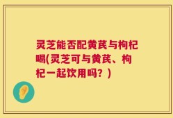 灵芝能否配黄芪与枸杞喝(灵芝可与黄芪、枸杞一起饮用吗？)