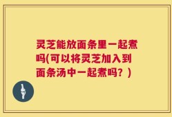 灵芝能放面条里一起煮吗(可以将灵芝加入到面条汤中一起煮吗？)