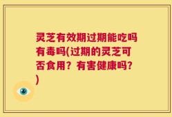 灵芝有效期过期能吃吗有毒吗(过期的灵芝可否食用？有害健康吗？)