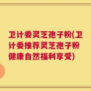 卫计委灵芝孢子粉(卫计委推荐灵芝孢子粉 健康自然福利享受)