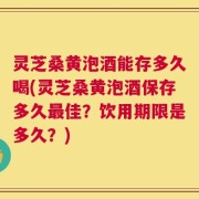 灵芝桑黄泡酒能存多久喝(灵芝桑黄泡酒保存多久最佳？饮用期限是多久？)