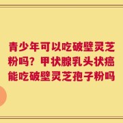 青少年可以吃破壁灵芝粉吗？甲状腺乳头状癌能吃破壁灵芝孢子粉吗