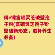 得e键富硒灵芝破壁孢子粉(富硒灵芝孢子粉壁破新形态，滋补养生必备)