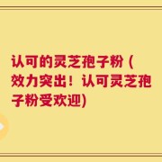 认可的灵芝孢子粉 (效力突出！认可灵芝孢子粉受欢迎)