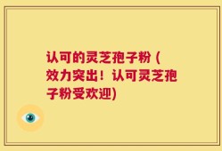 认可的灵芝孢子粉 (效力突出！认可灵芝孢子粉受欢迎)