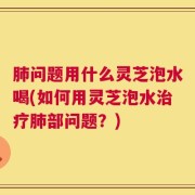 肺问题用什么灵芝泡水喝(如何用灵芝泡水治疗肺部问题？)