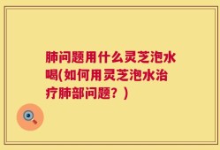 肺问题用什么灵芝泡水喝(如何用灵芝泡水治疗肺部问题？)