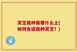 灵芝栽种需要什么土(如何合适栽种灵芝？)