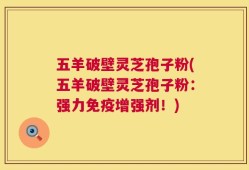五羊破壁灵芝孢子粉(五羊破壁灵芝孢子粉：强力免疫增强剂！)