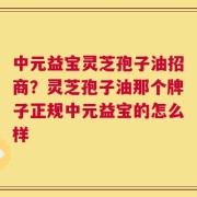 中元益宝灵芝孢子油招商？灵芝孢子油那个牌子正规中元益宝的怎么样